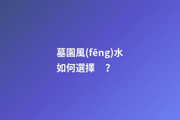墓園風(fēng)水如何選擇？